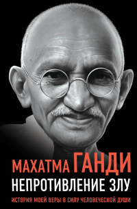 Махатма Ганди - Непротивление злу. История моей веры в силу человеческой души
