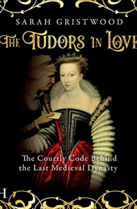 Sarah Gristwood - The Tudors in Love: The Courtly Code Behind the Last Medieval Dynasty