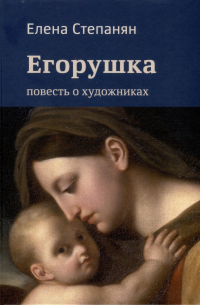 Елена Степанян - Егорушка. Повесть о художниках. Поэтическое жизнеописание художника Алексея Егорова