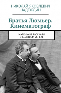 Братья Люмьер. Кинематограф. Маленькие рассказы о большом успехе