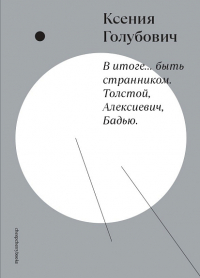 Ксения Голубович - В итоге. . . быть странником. Толстой, Алексиевич, Бадью