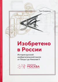 Тим Скоренко - Изобретено в России. История русской изобретательской мысли от Петра I до Николая II