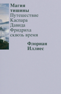 Флориан Иллиес - Магия тишины. Путешествие Каспара Давида Фридриха сквозь время