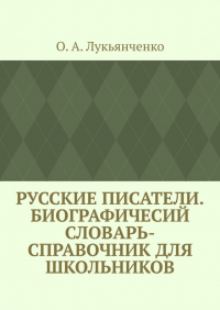 О. А. Лукьянченко - Русские писатели. Биографичесий словарь-справочник для школьников. Учебное пособие по школьному курсу русской литературы