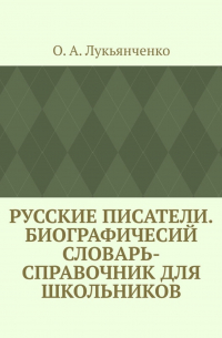 О. А. Лукьянченко - Русские писатели. Биографичесий словарь-справочник для школьников. Учебное пособие по школьному курсу русской литературы