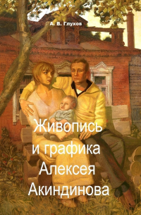 Александр Глухов - Живопись и графика Алексея Акиндинова. Под редакцией Л. Г.  Серебряковой