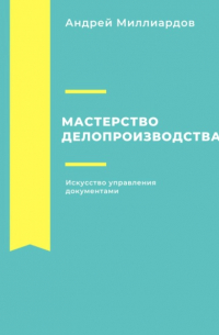 Андрей Миллиардов - Мастерство делопроизводства: Искусство управления документами