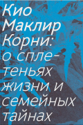 Кио Маклир - Корни: о сплетеньях жизни и семейных тайнах