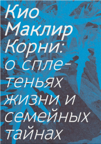 Кио Маклир - Корни: о сплетеньях жизни и семейных тайнах