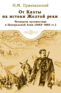 Николай Пржевальский - От Кяхты на истоки Желтой реки Четвертое путешествие в Центральной Азии (1883–1885 гг.)