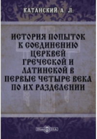 Александр Катанский - История попыток к соединению церквей греческой и латинской в первые четыре века по их разделении