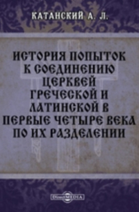 Александр Катанский - История попыток к соединению церквей греческой и латинской в первые четыре века по их разделении