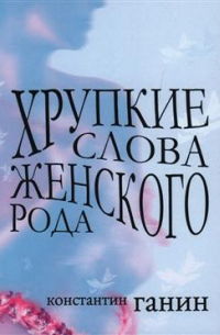 Константин Ганин - Хрупкие слова женского рода. Сборник рассказов