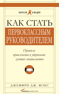 Джеффри Дж. Фокс - Как стать первоклассным руководителем: Правила привлечения и удержания лучших специалистов