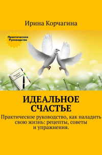Ирина Корчагина - Идеальное счастье. Практическое руководство, как наладить свою жизнь: рецепты, советы и упражнения