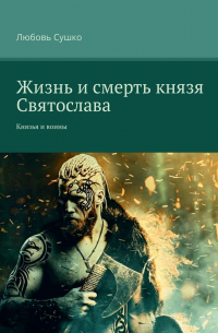 Любовь Сушко - Жизнь и смерть князя Святослава. Князья и воины