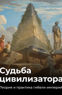 Александр Никонов - Судьба цивилизатора. Теория и практика гибели империй