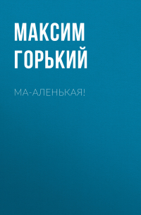 Максим Горький - Ма-аленькая!