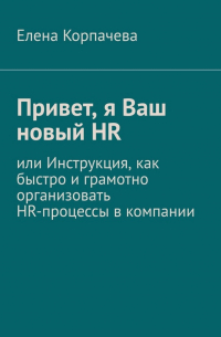 Елена Сергеевна Корпачева - Привет, я Ваш новый HR, или Инструкция, как быстро и грамотно организовать HR-процессы в компании