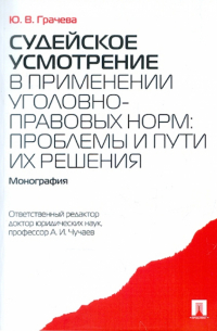 Ю. В. Грачева - Судейское усмотрение в применении уголовно-правовых норм: проблемы и пути их решения. Монография