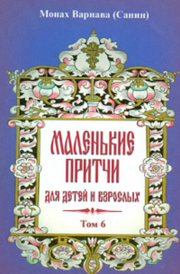 Монах Варнава (Санин)  - Маленькие притчи для детей и взрослых. Том 6