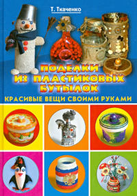 Татьяна Ткаченко - Поделки из пластиковых бутылок. Красивые вещи своими руками