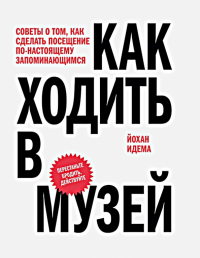 Йохан Идема - Как ходить в музей. Советы о том, как сделать посещение по-настоящему запоминающимся