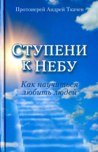 протоиерей Андрей Ткачев - Ступени к Небу. Как научиться любить людей