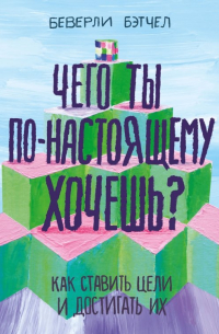 Беверли Бэтчел - Чего ты по-настоящему хочешь? Как ставить цели и достигать их