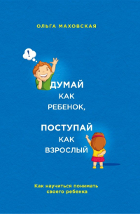Ольга Маховская - Думай как ребенок, поступай как взрослый. Как научиться понимать своего ребенка