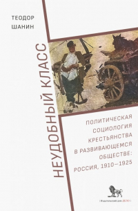 Неудобный класс. Политическая социология крестьянства в развивающемся обществе. Россия, 1910-1925