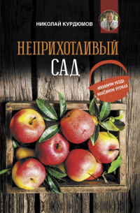 Николай Курдюмов - Неприхотливый сад: минимум ухода, максимум урожая