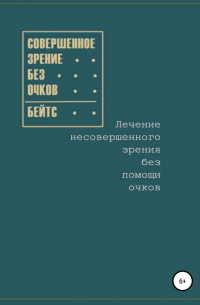 Уильям Бейтс - Совершенное зрение без очков. Лечение несовершенного зрения без помощи очков