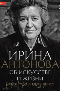 Ирина Антонова - Об искусстве и жизни. Разговоры между делом