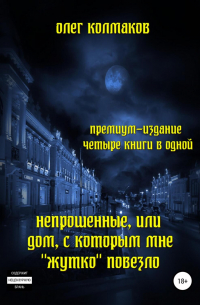 Олег Колмаков - Непрошеные, или Дом, с которым мне «жутко» повезло. Премиум-издание: четыре книги в одной