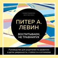 Питер Левин - Воспитываем, не травмируя. Руководство для родителей по развитию в детях уверенности, стойкости и оптимизма