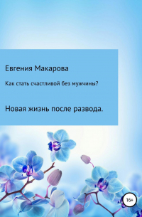 Евгения Сергеевна Макарова - Как стать счастливой без мужчины? Новая жизнь после развода