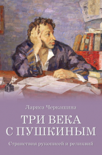 Лариса Черкашина - Три века с Пушкиным. Странствия рукописей и реликвий