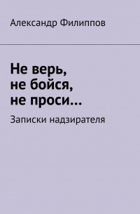 Александр Филиппов - Не верь, не бойся, не проси… Записки надзирателя (сборник)