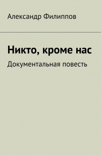 Александр Филиппов - Никто, кроме нас. Документальная повесть