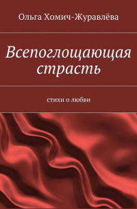 Ольга Хомич-Журавлёва - Всепоглощающая страсть. стихи о любви