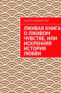 Андрей Поднебесный - Лживая книга о лживом чувстве, или Искренняя история любви