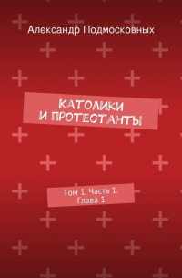 Александр Подмосковных - Католики и протестанты. Том 1. Часть 1. Глава 1