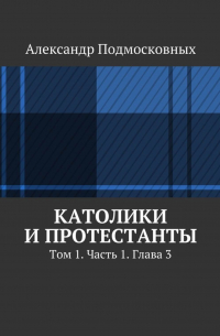 Александр Подмосковных - Католики и протестанты. Том 1. Часть 1. Глава 3