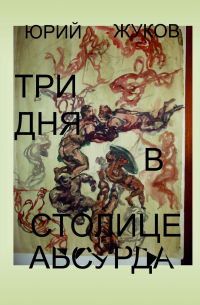 Юрий Жуков - Три дня в столице абсурда. Письмо из коллективного бессознательного, или Поэма о внутренних диалогах