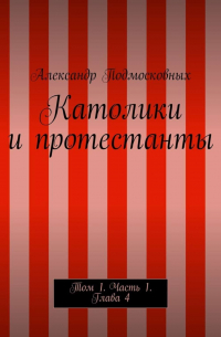 Александр Подмосковных - Католики и протестанты. Том 1. Часть 1. Глава 4