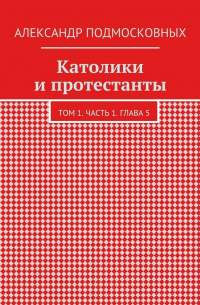 Александр Подмосковных - Католики и протестанты. Том 1. Часть 1. Глава 5