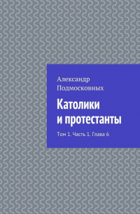 Александр Подмосковных - Католики и протестанты. Том 1. Часть 1. Глава 6