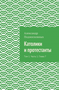 Александр Подмосковных - Католики и протестанты. Том 1. Часть 1. Глава 7