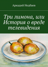 Аркадий Недбаев - Три лимона. Или История о вреде телевидения